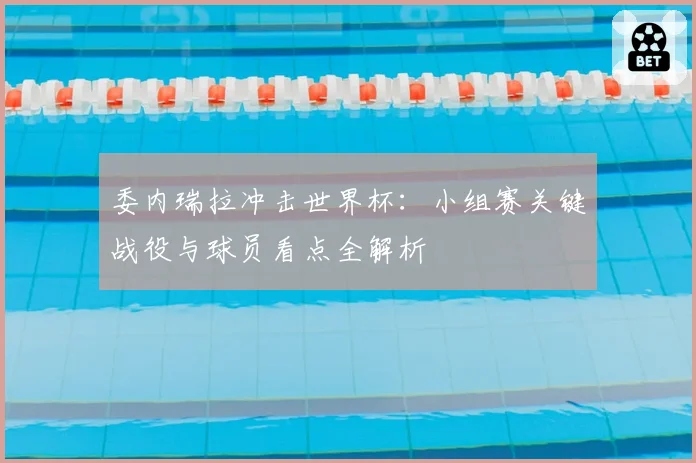 委内瑞拉冲击世界杯：小组赛关键战役与球员看点全解析
