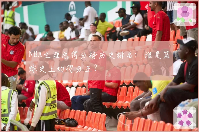 NBA生涯总得分榜历史排名：谁是篮球史上的得分王？