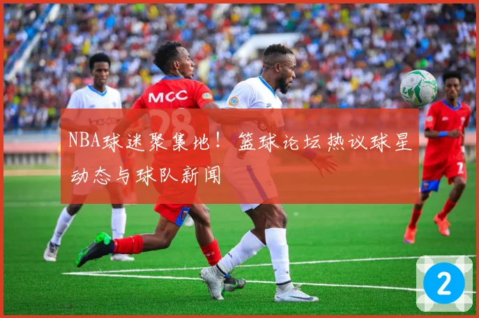 NBA球迷聚集地！篮球论坛热议球星动态与球队新闻