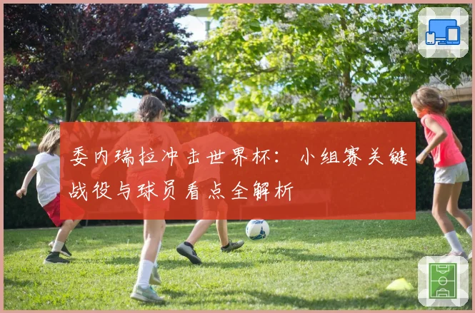 委内瑞拉冲击世界杯：小组赛关键战役与球员看点全解析