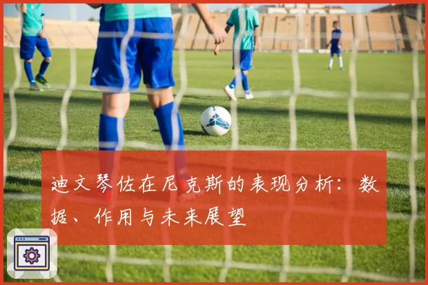 迪文琴佐在尼克斯的表现分析：数据、作用与未来展望
