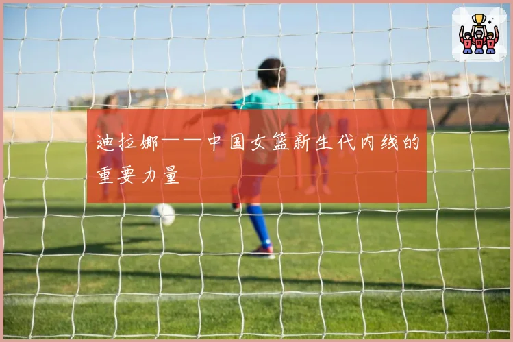 迪拉娜——中国女篮新生代内线的重要力量