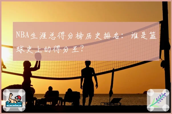 NBA生涯总得分榜历史排名：谁是篮球史上的得分王？