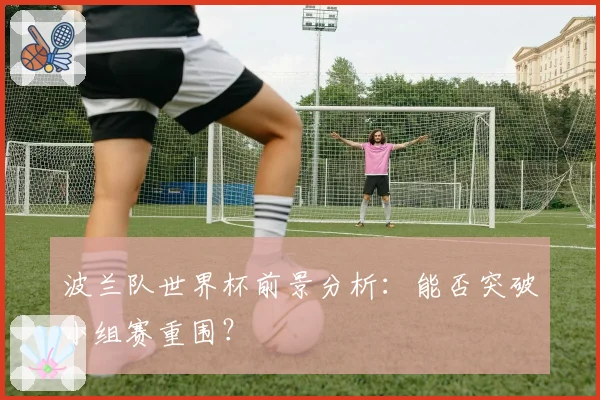 波兰队世界杯前景分析：能否突破小组赛重围？